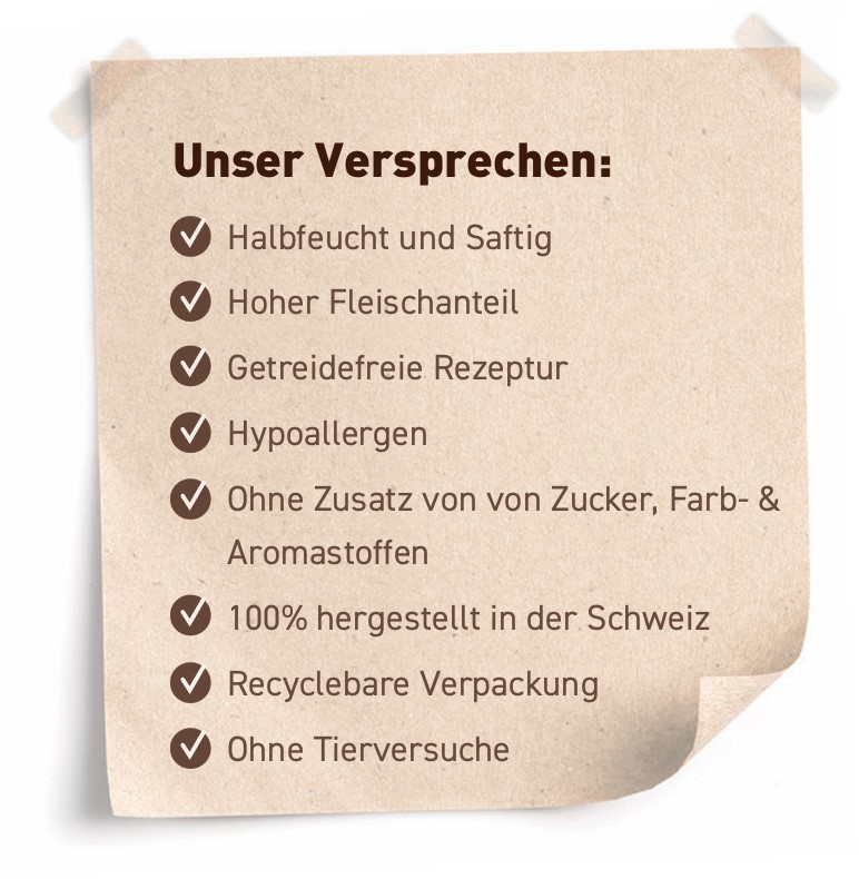 Unser Versprechen: Halbfeucht und saftig, Hoher Fleischanteil, Getreidefreie Rezeptur, Hohe Akzeptanz, Ohne Zusatz von Zucker-, Farb-, Aroma- & Konservierungsstoffen, Recyclebare Verpackung, Ohne Tierversuche, 100% hergestellt in der Schweiz