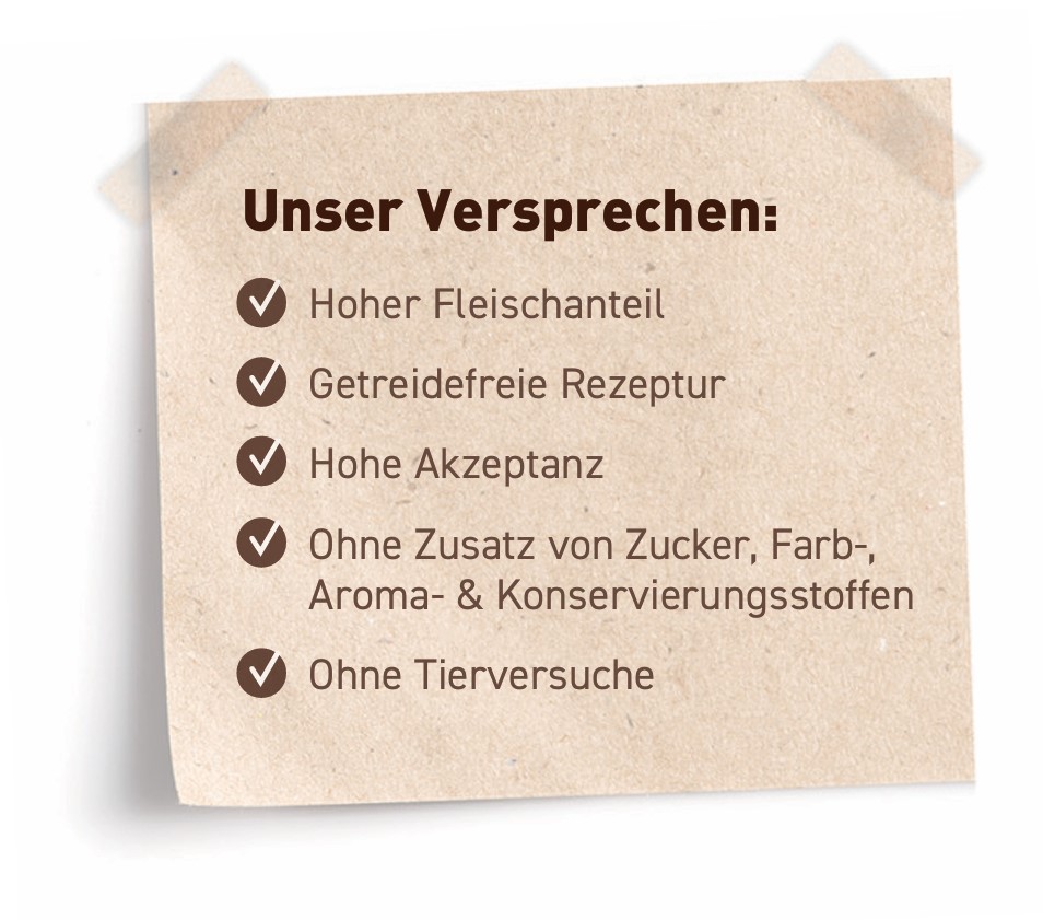Unser Versprechen: Hoher Fleischanteil, Getreidefreie Rezeptur, Hohe Akzeptanz, Ohne Zusatz von Zucker-, Farb-, Aroma- & Konservierungsstoffen, Ohne Tierversuche