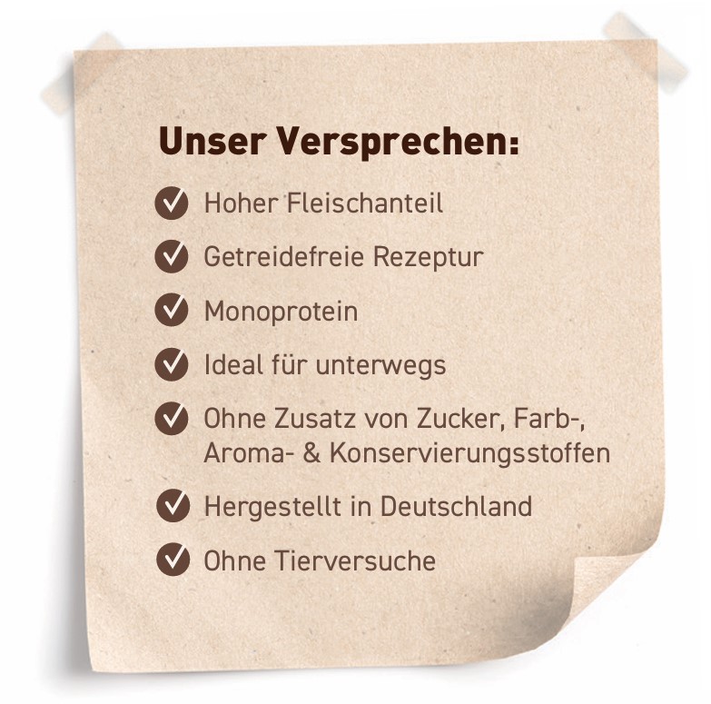 Unser Versprechen: Hoher Fleischanteil, Getreidefreie Rezeptur, Hohe Akzeptanz, Ohne Zusatz von Zucker-, Farb-, Aroma- & Konservierungsstoffen, Recyclebare Verpackung, Ohne Tierversuche