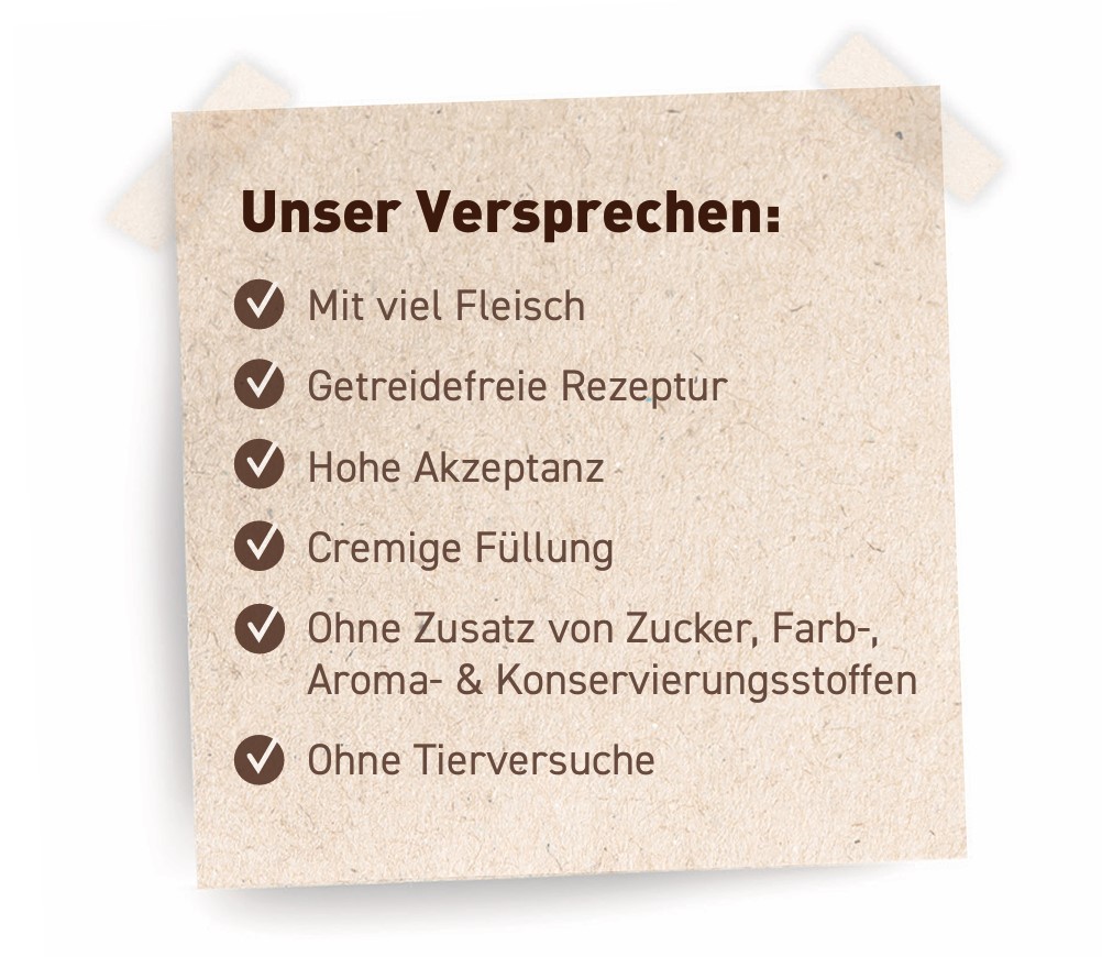 Unser Versprechen: Mit viel Fleisch, Getreidefreie Rezeptur, Hohe Akzeptanz, Cremige Füllung, Ohne Zusatz von Zucker-, Farb-, Aroma- & Konservierungsstoffen, Ohne Tierversuche