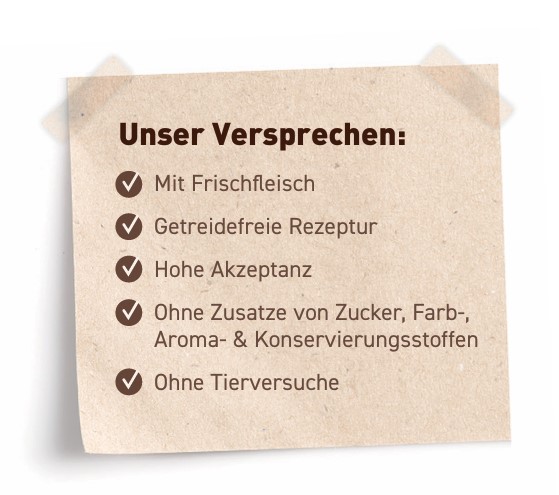 Unser Versprechen: Mit viel Fleisch, Getreidefreie Rezeptur, Hohe Akzeptanz, Cremige Füllung, Ohne Zusatz von Zucker-, Farb-, Aroma- & Konservierungsstoffen, Ohne Tierversuche