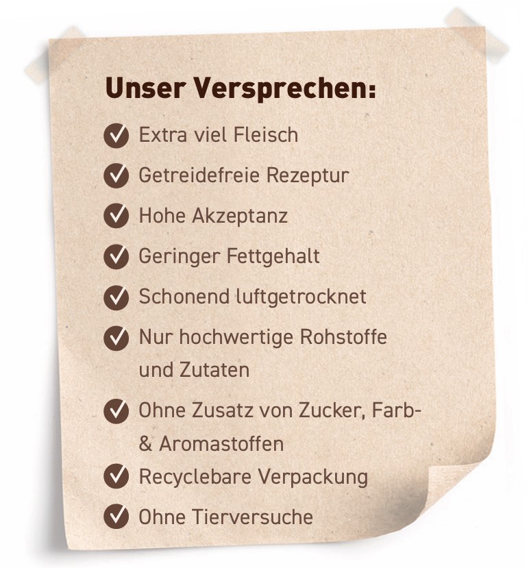 Unser Versprechen: Hoher Fleischanteil, Getreidefreie Rezeptur, Hohe Akzeptanz, Ohne Zusatz von Zucker-, Farb-, Aroma- & Konservierungsstoffen, Recyclebare Verpackung, Ohne Tierversuche